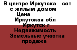 В центре Иркутска 4 сот.с жилым домом   › Цена ­ 5 800 000 - Иркутская обл., Иркутск г. Недвижимость » Земельные участки продажа   